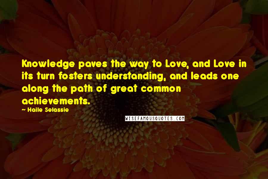 Haile Selassie Quotes: Knowledge paves the way to Love, and Love in its turn fosters understanding, and leads one along the path of great common achievements.