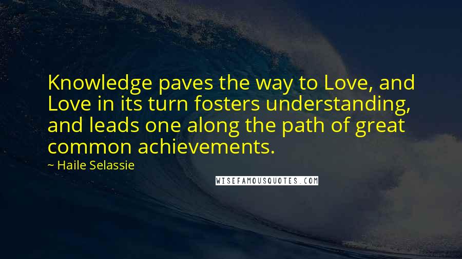 Haile Selassie Quotes: Knowledge paves the way to Love, and Love in its turn fosters understanding, and leads one along the path of great common achievements.
