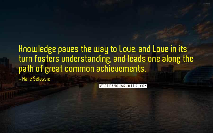 Haile Selassie Quotes: Knowledge paves the way to Love, and Love in its turn fosters understanding, and leads one along the path of great common achievements.