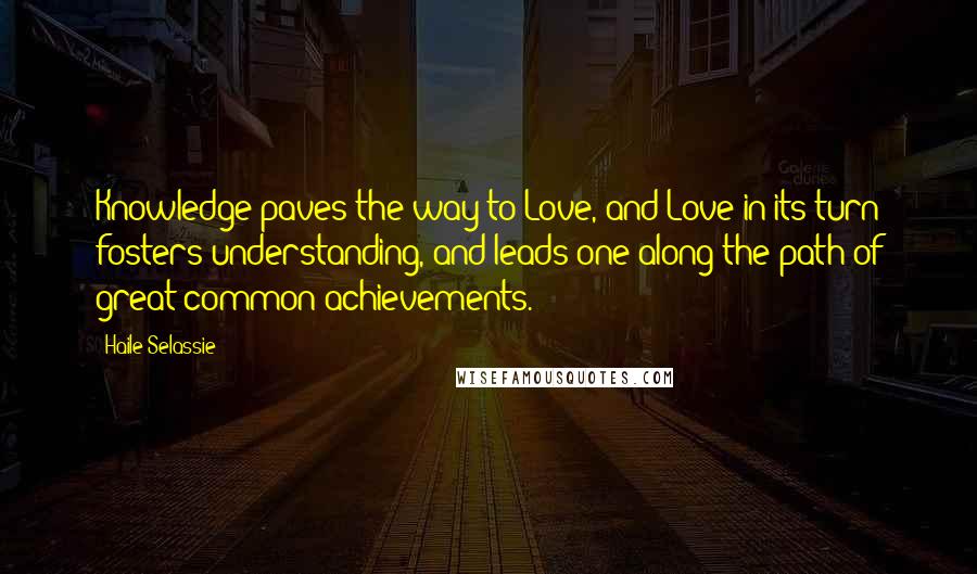 Haile Selassie Quotes: Knowledge paves the way to Love, and Love in its turn fosters understanding, and leads one along the path of great common achievements.