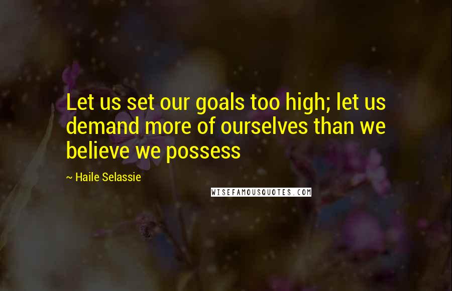 Haile Selassie Quotes: Let us set our goals too high; let us demand more of ourselves than we believe we possess