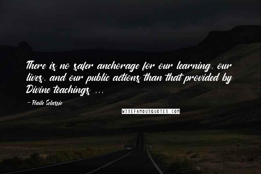 Haile Selassie Quotes: There is no safer anchorage for our learning, our lives, and our public actions than that provided by Divine teachings ...