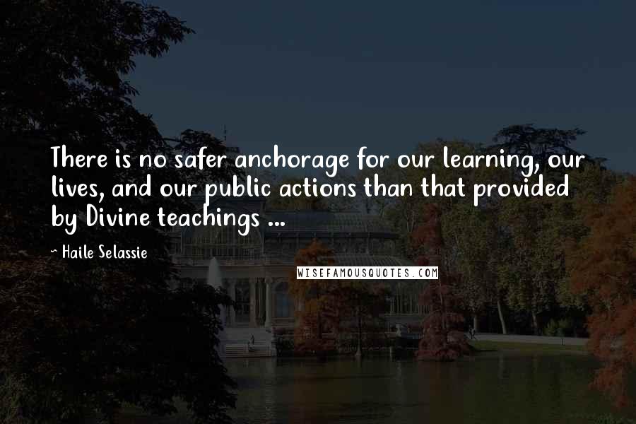 Haile Selassie Quotes: There is no safer anchorage for our learning, our lives, and our public actions than that provided by Divine teachings ...