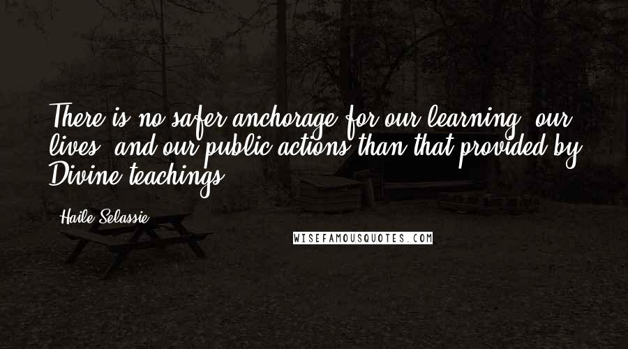 Haile Selassie Quotes: There is no safer anchorage for our learning, our lives, and our public actions than that provided by Divine teachings ...