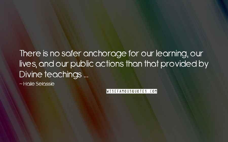 Haile Selassie Quotes: There is no safer anchorage for our learning, our lives, and our public actions than that provided by Divine teachings ...