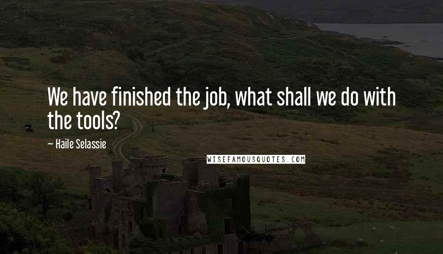Haile Selassie Quotes: We have finished the job, what shall we do with the tools?