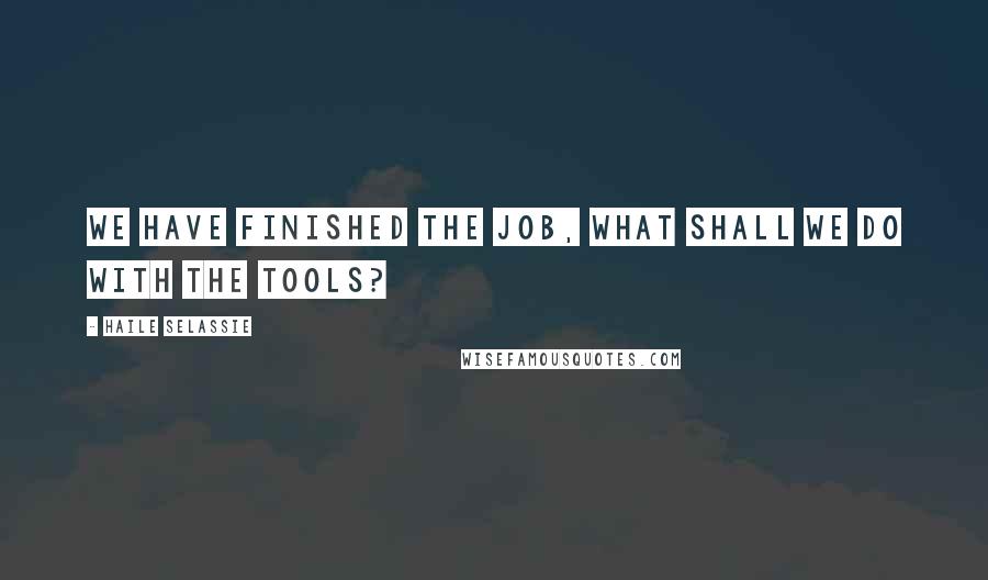 Haile Selassie Quotes: We have finished the job, what shall we do with the tools?
