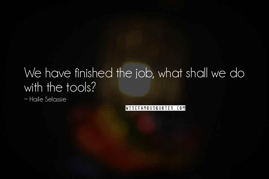 Haile Selassie Quotes: We have finished the job, what shall we do with the tools?