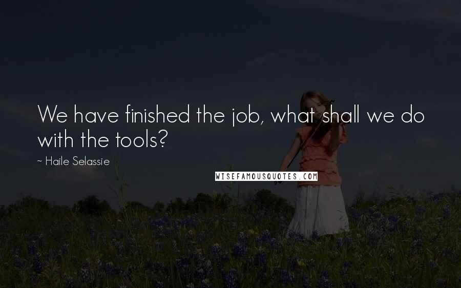 Haile Selassie Quotes: We have finished the job, what shall we do with the tools?