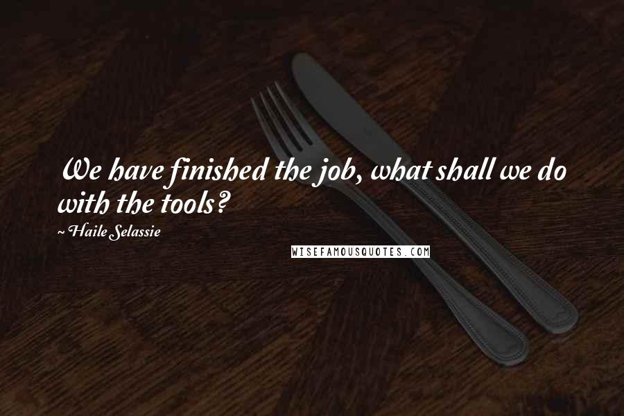 Haile Selassie Quotes: We have finished the job, what shall we do with the tools?