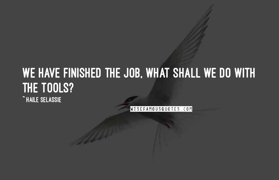 Haile Selassie Quotes: We have finished the job, what shall we do with the tools?