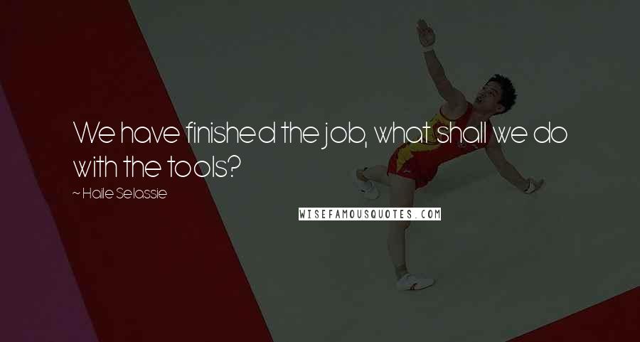 Haile Selassie Quotes: We have finished the job, what shall we do with the tools?