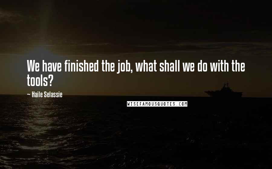Haile Selassie Quotes: We have finished the job, what shall we do with the tools?
