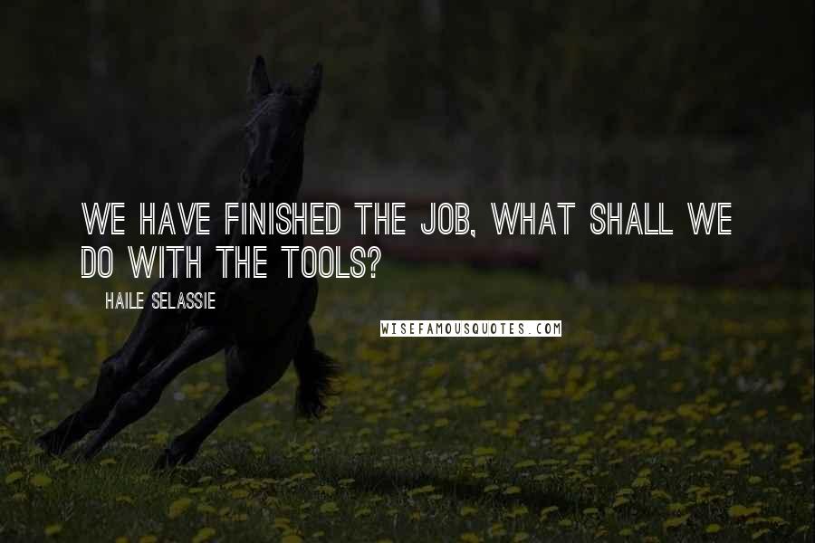 Haile Selassie Quotes: We have finished the job, what shall we do with the tools?