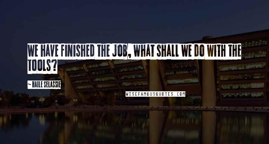 Haile Selassie Quotes: We have finished the job, what shall we do with the tools?