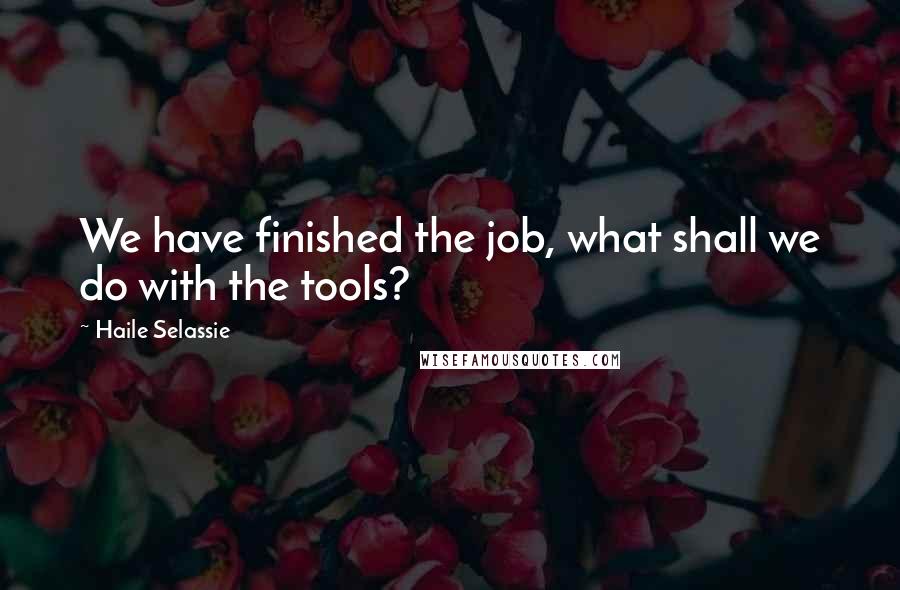 Haile Selassie Quotes: We have finished the job, what shall we do with the tools?