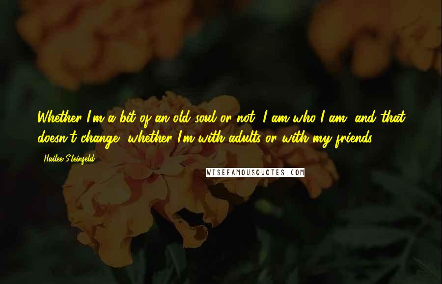 Hailee Steinfeld Quotes: Whether I'm a bit of an old soul or not, I am who I am, and that doesn't change, whether I'm with adults or with my friends.