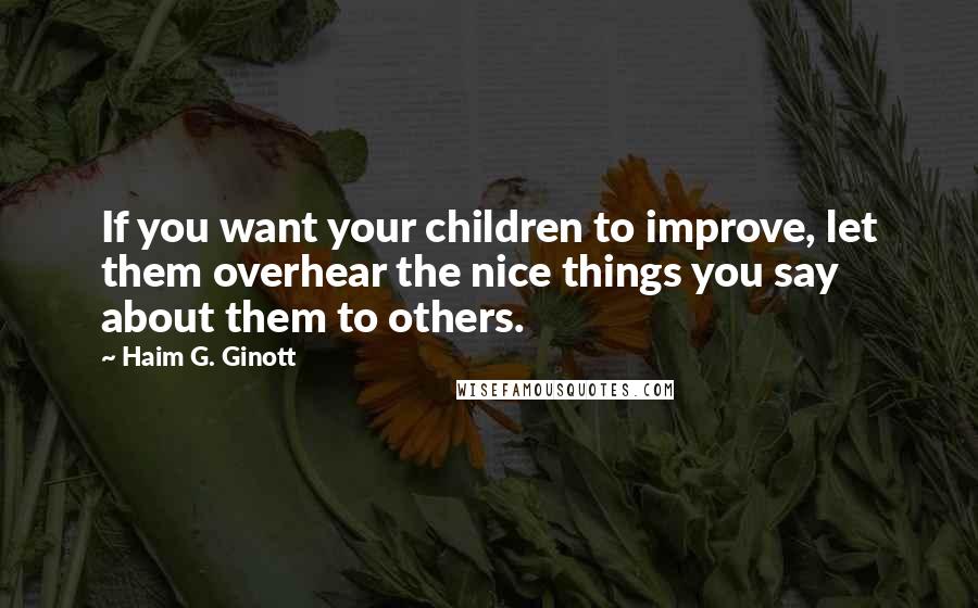 Haim G. Ginott Quotes: If you want your children to improve, let them overhear the nice things you say about them to others.