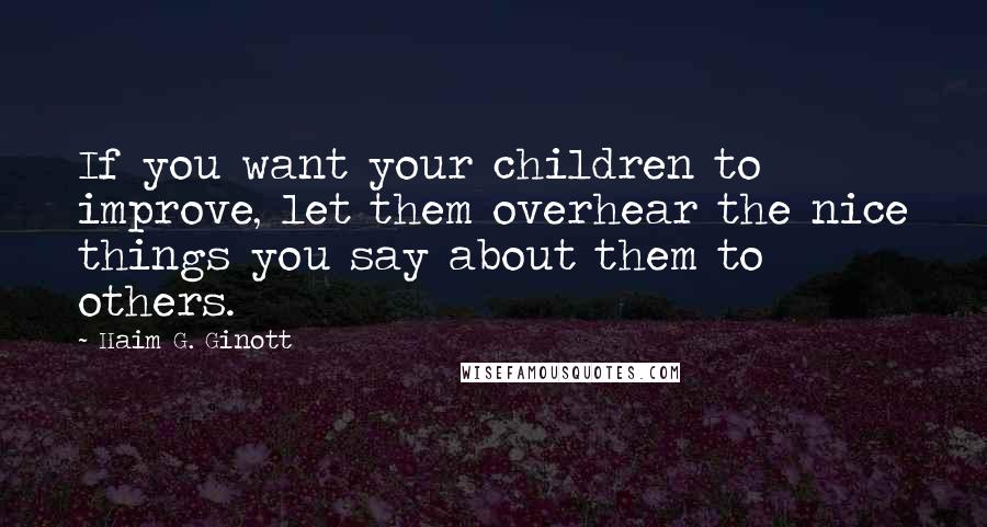 Haim G. Ginott Quotes: If you want your children to improve, let them overhear the nice things you say about them to others.