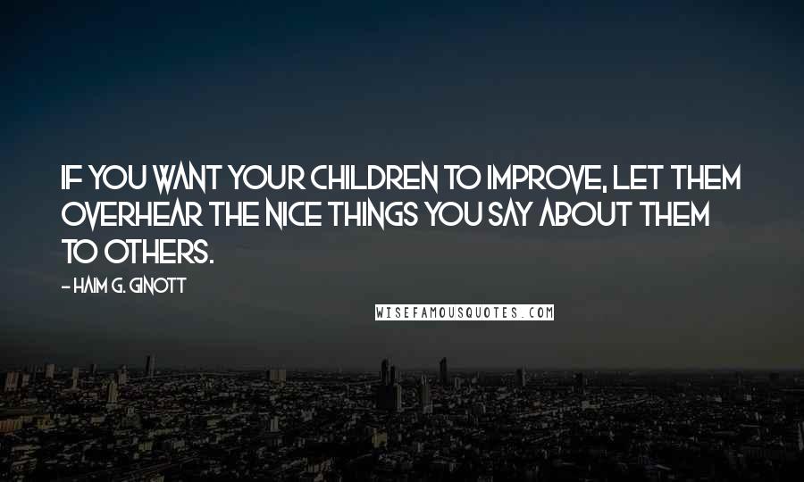 Haim G. Ginott Quotes: If you want your children to improve, let them overhear the nice things you say about them to others.