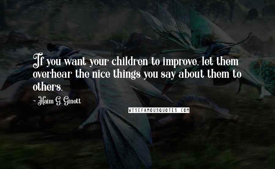 Haim G. Ginott Quotes: If you want your children to improve, let them overhear the nice things you say about them to others.