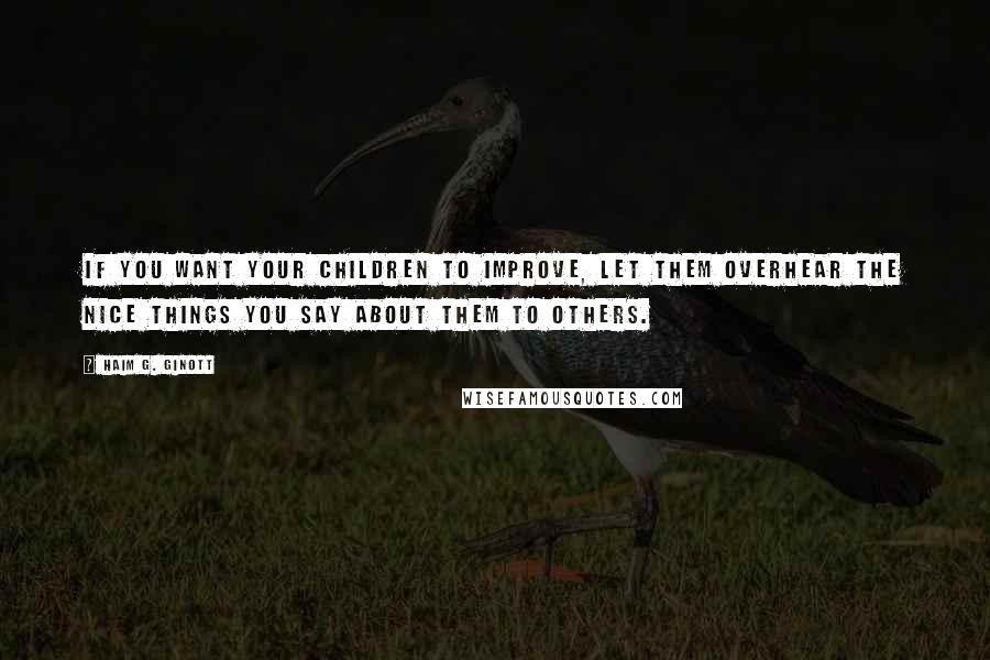 Haim G. Ginott Quotes: If you want your children to improve, let them overhear the nice things you say about them to others.