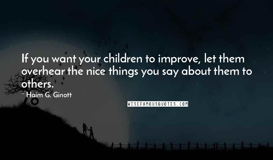 Haim G. Ginott Quotes: If you want your children to improve, let them overhear the nice things you say about them to others.