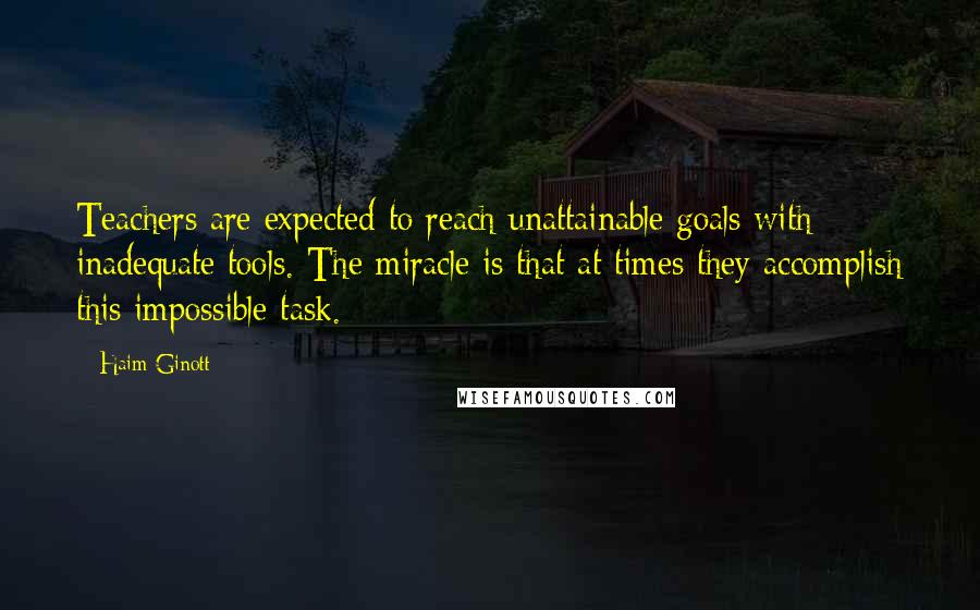 Haim Ginott Quotes: Teachers are expected to reach unattainable goals with inadequate tools. The miracle is that at times they accomplish this impossible task.