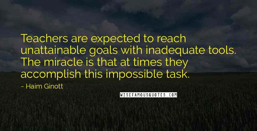 Haim Ginott Quotes: Teachers are expected to reach unattainable goals with inadequate tools. The miracle is that at times they accomplish this impossible task.