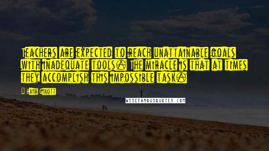 Haim Ginott Quotes: Teachers are expected to reach unattainable goals with inadequate tools. The miracle is that at times they accomplish this impossible task.