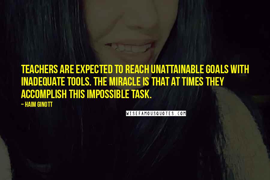 Haim Ginott Quotes: Teachers are expected to reach unattainable goals with inadequate tools. The miracle is that at times they accomplish this impossible task.