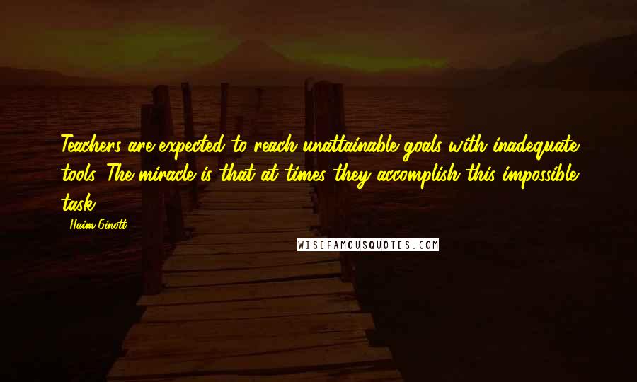 Haim Ginott Quotes: Teachers are expected to reach unattainable goals with inadequate tools. The miracle is that at times they accomplish this impossible task.