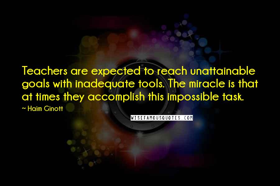 Haim Ginott Quotes: Teachers are expected to reach unattainable goals with inadequate tools. The miracle is that at times they accomplish this impossible task.