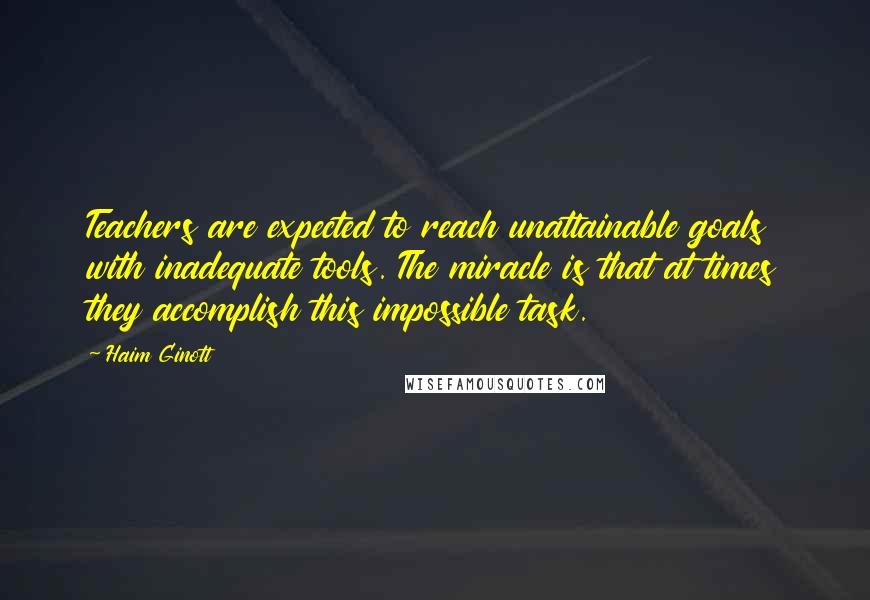 Haim Ginott Quotes: Teachers are expected to reach unattainable goals with inadequate tools. The miracle is that at times they accomplish this impossible task.