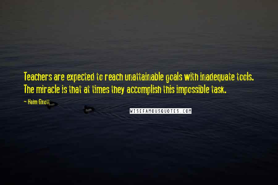 Haim Ginott Quotes: Teachers are expected to reach unattainable goals with inadequate tools. The miracle is that at times they accomplish this impossible task.