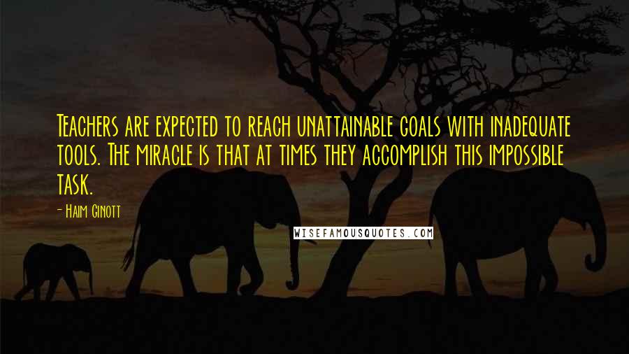 Haim Ginott Quotes: Teachers are expected to reach unattainable goals with inadequate tools. The miracle is that at times they accomplish this impossible task.