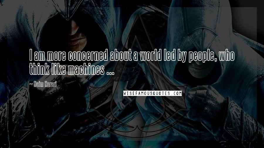 Haim Harari Quotes: I am more concerned about a world led by people, who think like machines ...
