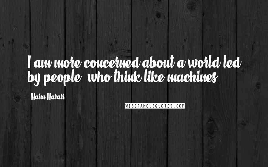 Haim Harari Quotes: I am more concerned about a world led by people, who think like machines ...