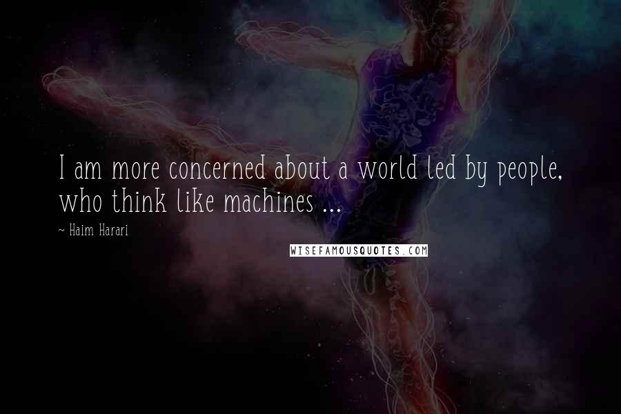 Haim Harari Quotes: I am more concerned about a world led by people, who think like machines ...