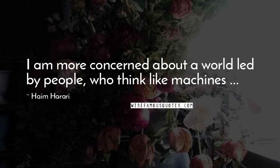 Haim Harari Quotes: I am more concerned about a world led by people, who think like machines ...