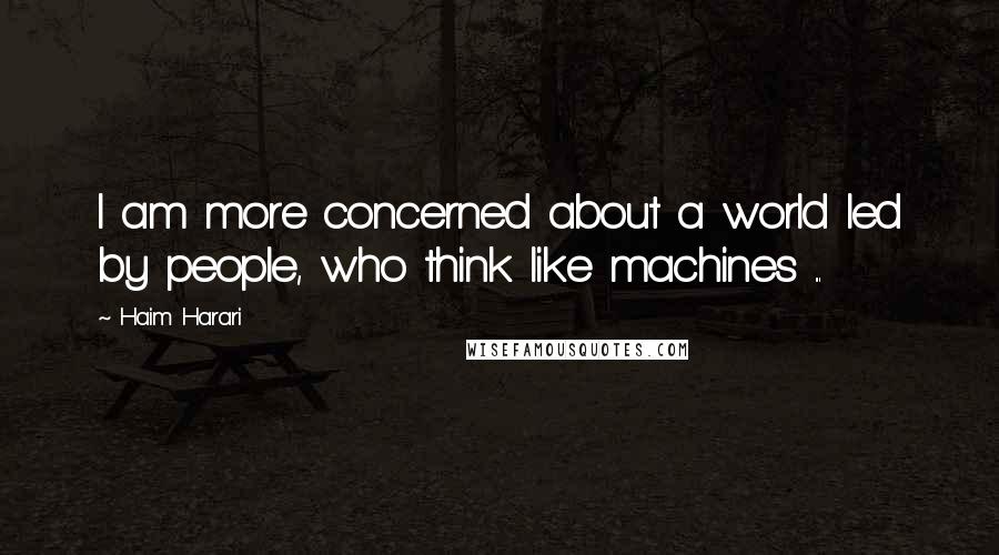 Haim Harari Quotes: I am more concerned about a world led by people, who think like machines ...