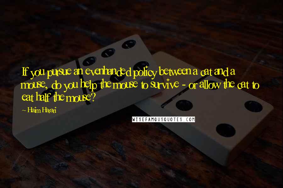 Haim Harari Quotes: If you pursue an evenhanded policy between a cat and a mouse, do you help the mouse to survive - or allow the cat to eat half the mouse?