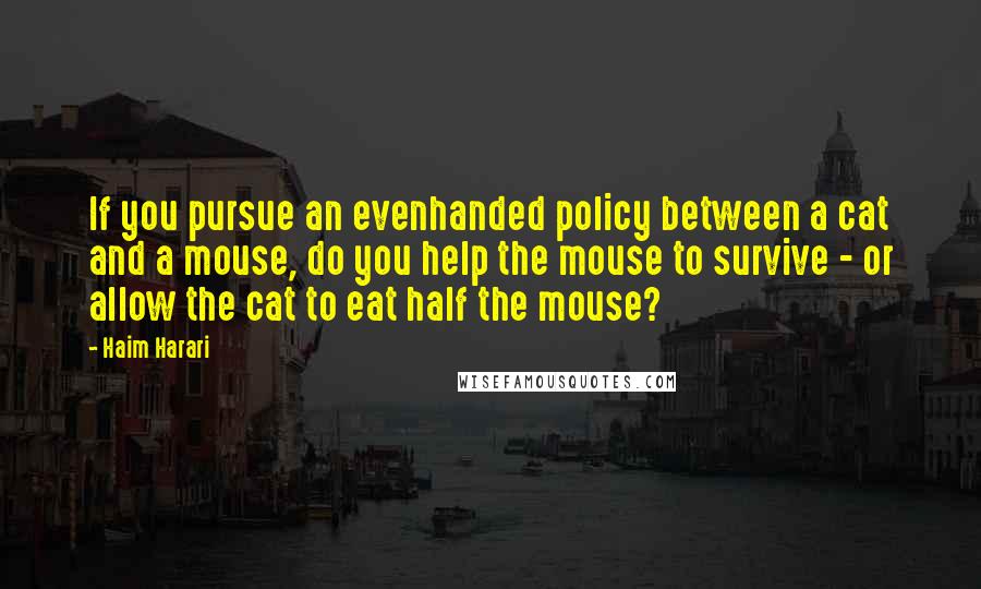 Haim Harari Quotes: If you pursue an evenhanded policy between a cat and a mouse, do you help the mouse to survive - or allow the cat to eat half the mouse?