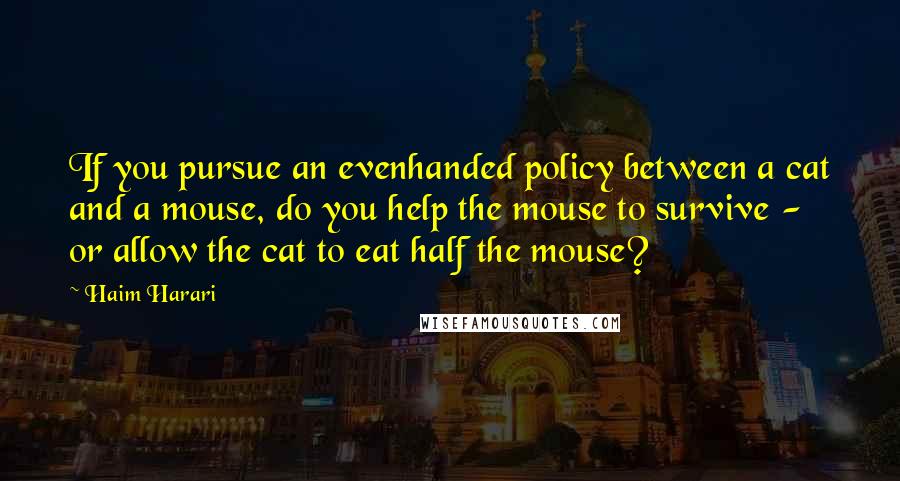 Haim Harari Quotes: If you pursue an evenhanded policy between a cat and a mouse, do you help the mouse to survive - or allow the cat to eat half the mouse?