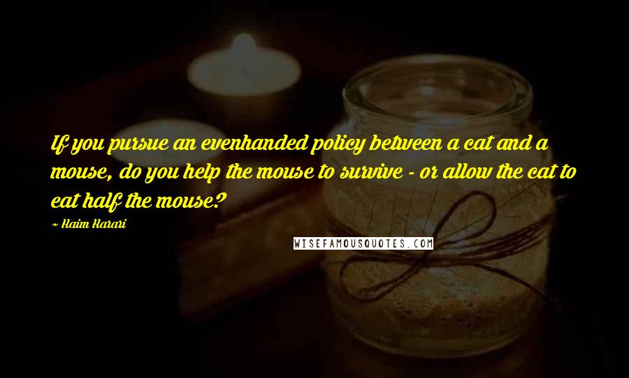 Haim Harari Quotes: If you pursue an evenhanded policy between a cat and a mouse, do you help the mouse to survive - or allow the cat to eat half the mouse?