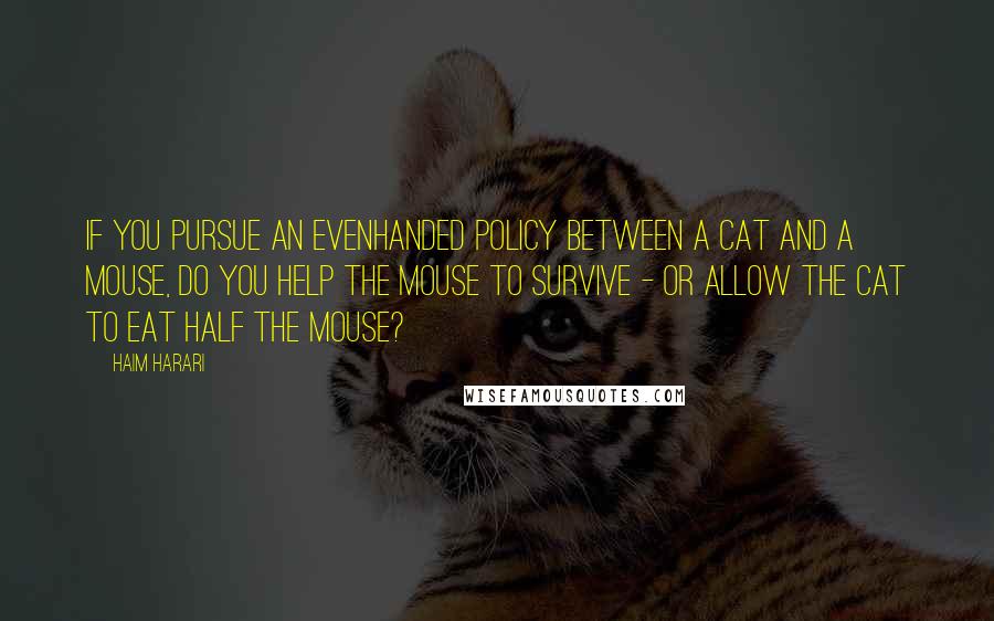 Haim Harari Quotes: If you pursue an evenhanded policy between a cat and a mouse, do you help the mouse to survive - or allow the cat to eat half the mouse?