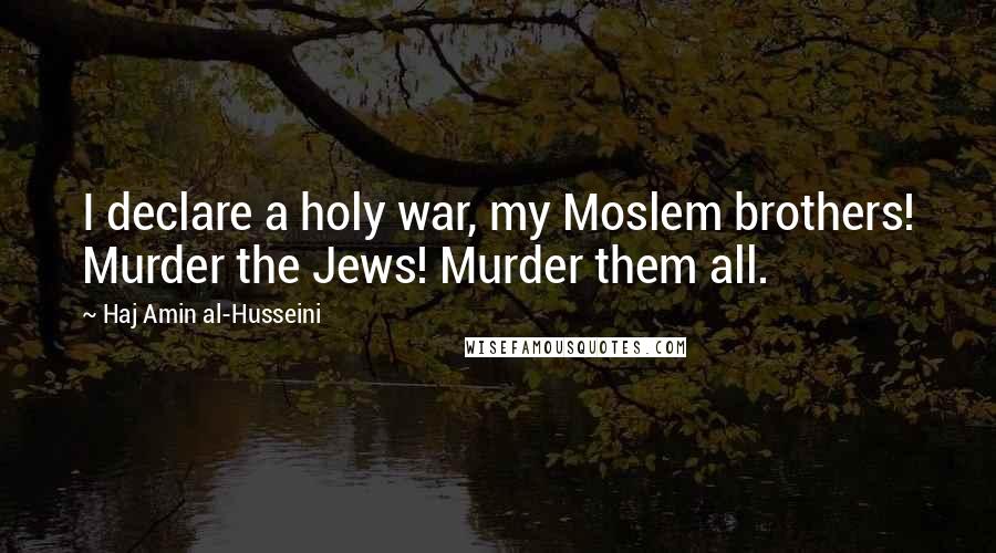 Haj Amin Al-Husseini Quotes: I declare a holy war, my Moslem brothers! Murder the Jews! Murder them all.