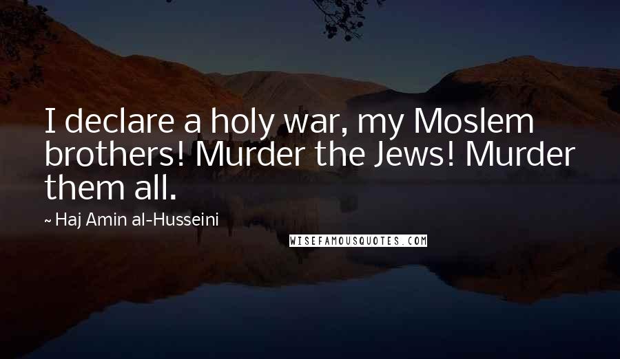 Haj Amin Al-Husseini Quotes: I declare a holy war, my Moslem brothers! Murder the Jews! Murder them all.