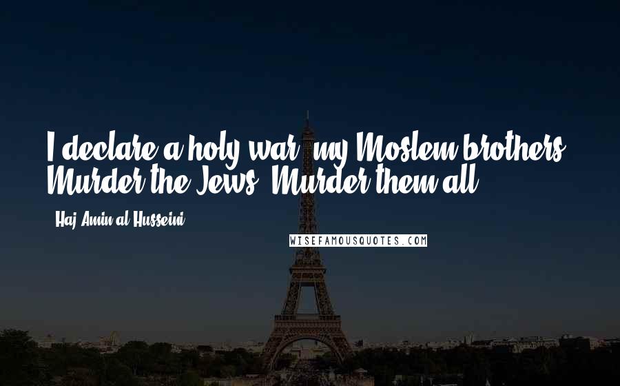 Haj Amin Al-Husseini Quotes: I declare a holy war, my Moslem brothers! Murder the Jews! Murder them all.