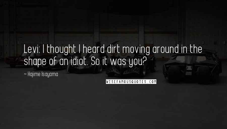 Hajime Isayama Quotes: Levi: I thought I heard dirt moving around in the shape of an idiot. So it was you?